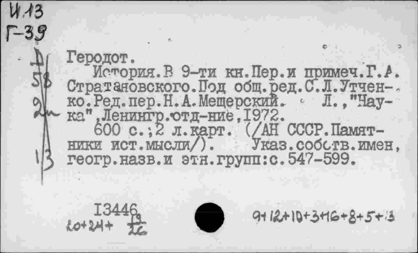 ﻿11,^3
Г-35	.
Геродот.
История.В 9-ти кн.Пер.и примеч.Г.А Стратаяовского.Под общ.ред.С.Л.Утчен-ко.Ред.пер.Н.А.Мещерский. <■ Л.»"Наука" ,Ленингр.ютд-ниё,1972.
600 с.;2 л.карт. (/АН СССР.Памятники ист.мысли/). Указ.собств.имен геогр.назв.и этн.групп:с.547-599.
13446.
